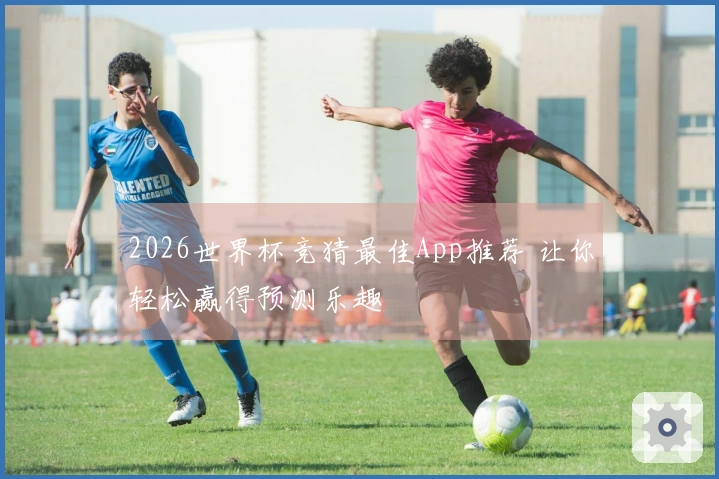 2026世界杯竞猜最佳App推荐 让你轻松赢得预测乐趣