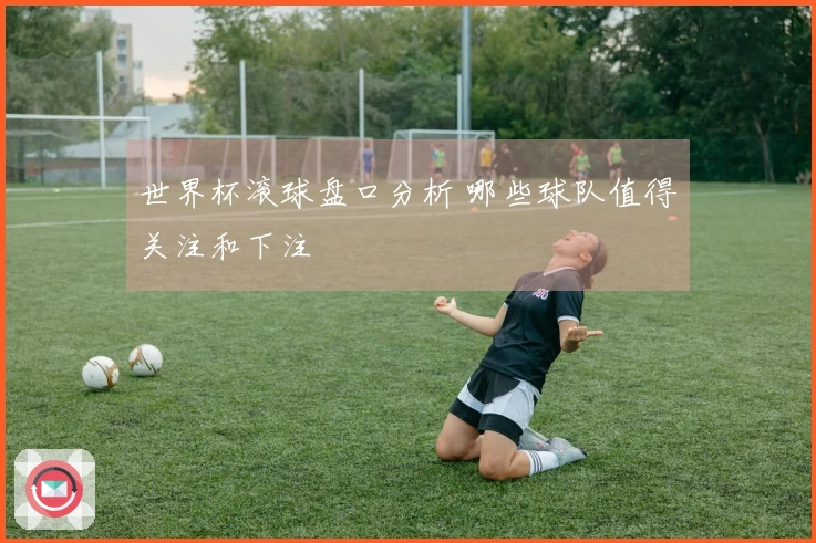 世界杯滚球盘口分析 哪些球队值得关注和下注